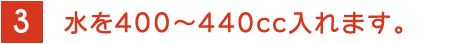 3 水を400～440cc入れます。