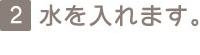 2 水を入れます。